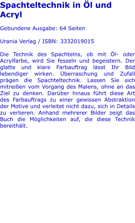 Spachteltechnik in Öl und Acryl  Gebundene Ausgabe: 64 Seiten  Urania Verlag / ISBN: 3332019015  Die Technik des Spachtelns, ob mit Öl- oder Acrylfarbe, wird Sie fesseln und begeistern. Der glatte und klare Farbauftrag lässt Ihr Bild lebendiger wirken. Überraschung und Zufall prägen die Spachteltechnik. Lassen Sie sich mitreißen vom Vorgang des Malens, ohne an das Ziel zu denken. Darüber hinaus führt diese Art des Farbauftrags zu einer gewissen Abstraktion der Motive und verleitet nicht dazu, sich in Details zu verlieren. Anhand mehrerer Bilder zeigt das Buch die Möglichkeiten auf, die diese Technik bereithält.