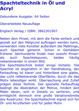 Spachteltechnik in Öl und Acryl  Gebundene Ausgabe: 64 Seiten  Überarbeitete Neuauflage  Englisch Verlag / ISBN: 3862301907  Neben dem Pinsel, mit dem die Farbe einfach und gezielt auf den Malgrund auftragen werden kann, verwenden viele Künstler außerdem die Malklinge, auch Spachtel genannt. Schon in Gemälden früherer Jahrhunderte findet man sowohl Pinsel- als auch Spachtelspuren, beides häufig nebeneinander in einem Bild. Die Spachteltechnik bietet einige Vorteile: Die Spachtel ist angenehm in der Handhabung, der Farbauftrag ist klarer und hinterlässt eine glatte, das Licht reflektierende Oberfläche, durch die das Motiv lebendiger wirkt. Überraschung und Zufall prägen diese Technik. Der spezielle Farbauftrag bedingt die Abstraktion der Motive, hindert den Maler daran, sich in Details zu verlieren, und ermöglicht dennoch eine große Variationsbreite des Ausdrucks. Die Spachteltechnik eignet sich für Öl- und Acrylfarben und für jedes Motiv.