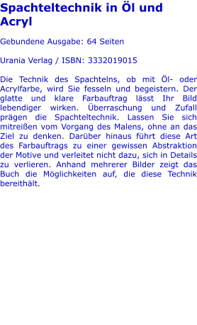 Spachteltechnik in Öl und Acryl  Gebundene Ausgabe: 64 Seiten  Urania Verlag / ISBN: 3332019015  Die Technik des Spachtelns, ob mit Öl- oder Acrylfarbe, wird Sie fesseln und begeistern. Der glatte und klare Farbauftrag lässt Ihr Bild lebendiger wirken. Überraschung und Zufall prägen die Spachteltechnik. Lassen Sie sich mitreißen vom Vorgang des Malens, ohne an das Ziel zu denken. Darüber hinaus führt diese Art des Farbauftrags zu einer gewissen Abstraktion der Motive und verleitet nicht dazu, sich in Details zu verlieren. Anhand mehrerer Bilder zeigt das Buch die Möglichkeiten auf, die diese Technik bereithält.